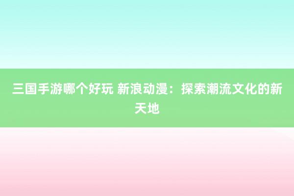三国手游哪个好玩 新浪动漫：探索潮流文化的新天地
