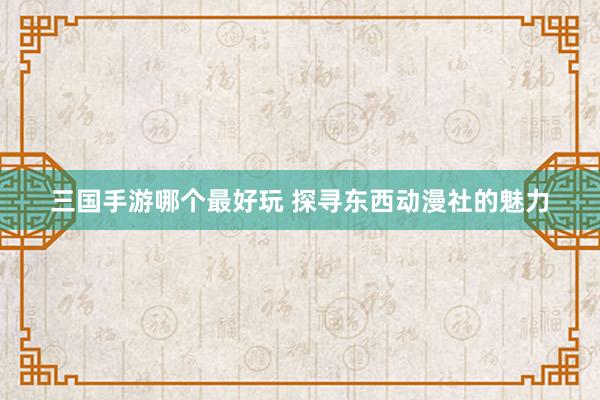 三国手游哪个最好玩 探寻东西动漫社的魅力