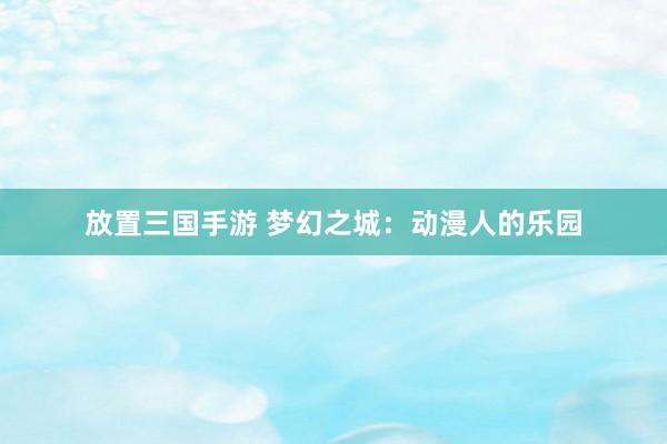 放置三国手游 梦幻之城：动漫人的乐园