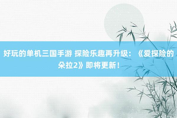 好玩的单机三国手游 探险乐趣再升级：《爱探险的朵拉2》即将更新！