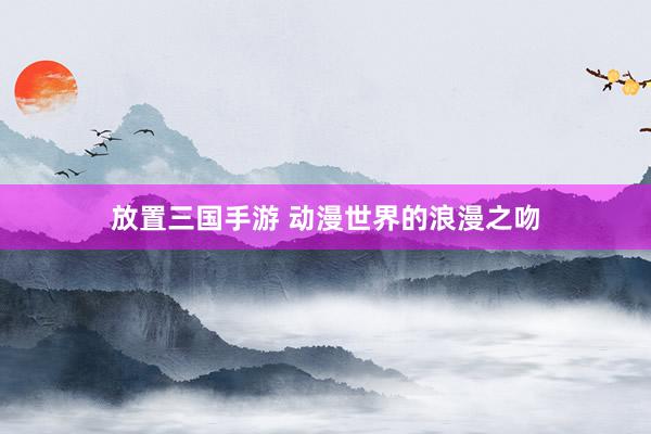 放置三国手游 动漫世界的浪漫之吻