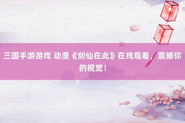三国手游游戏 动漫《剑仙在此》在线观看，震撼你的视觉！