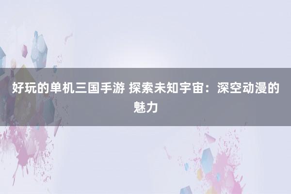 好玩的单机三国手游 探索未知宇宙：深空动漫的魅力