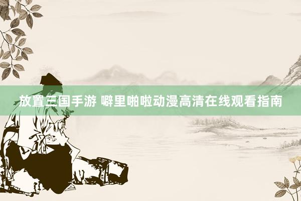 放置三国手游 噼里啪啦动漫高清在线观看指南