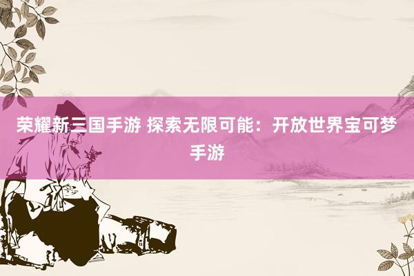 荣耀新三国手游 探索无限可能：开放世界宝可梦手游