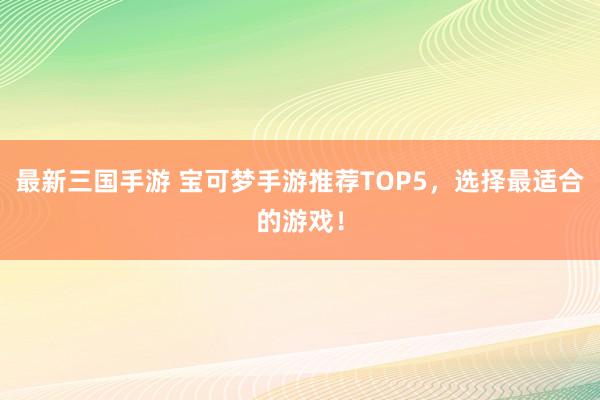 最新三国手游 宝可梦手游推荐TOP5，选择最适合的游戏！