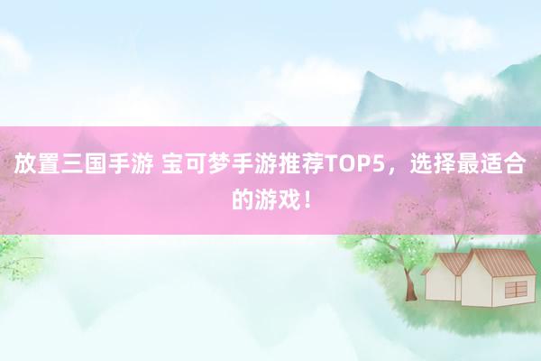 放置三国手游 宝可梦手游推荐TOP5，选择最适合的游戏！