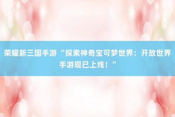 荣耀新三国手游 “探索神奇宝可梦世界：开放世界手游现已上线！”