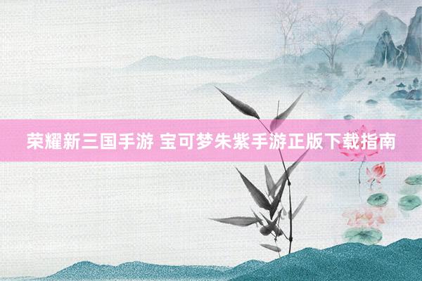 荣耀新三国手游 宝可梦朱紫手游正版下载指南