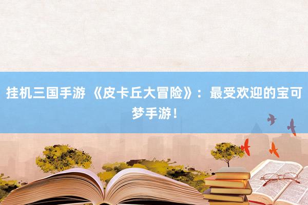 挂机三国手游 《皮卡丘大冒险》：最受欢迎的宝可梦手游！