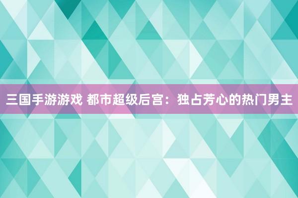 三国手游游戏 都市超级后宫：独占芳心的热门男主