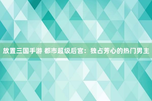 放置三国手游 都市超级后宫：独占芳心的热门男主