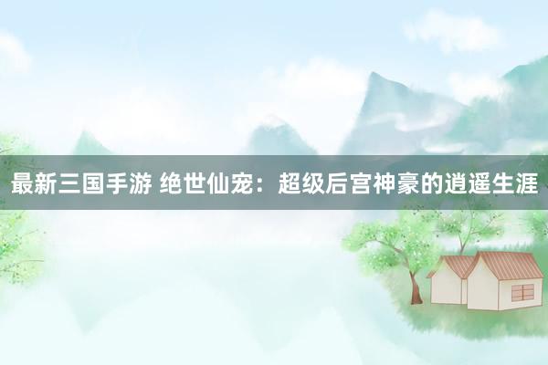 最新三国手游 绝世仙宠：超级后宫神豪的逍遥生涯