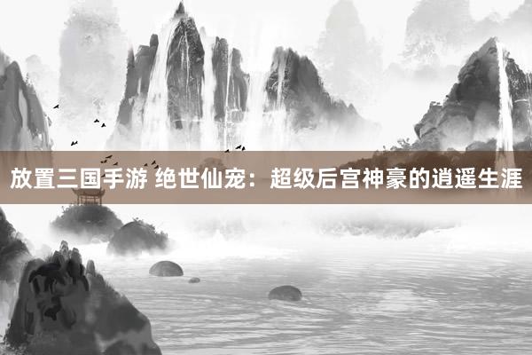 放置三国手游 绝世仙宠：超级后宫神豪的逍遥生涯