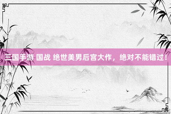 三国手游 国战 绝世美男后宫大作，绝对不能错过！