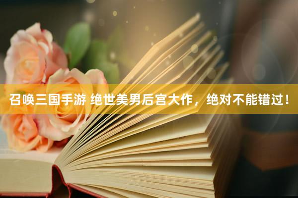 召唤三国手游 绝世美男后宫大作，绝对不能错过！