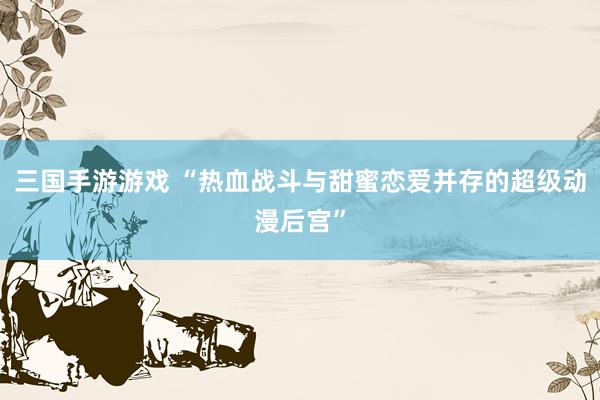 三国手游游戏 “热血战斗与甜蜜恋爱并存的超级动漫后宫”