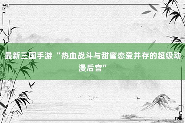 最新三国手游 “热血战斗与甜蜜恋爱并存的超级动漫后宫”