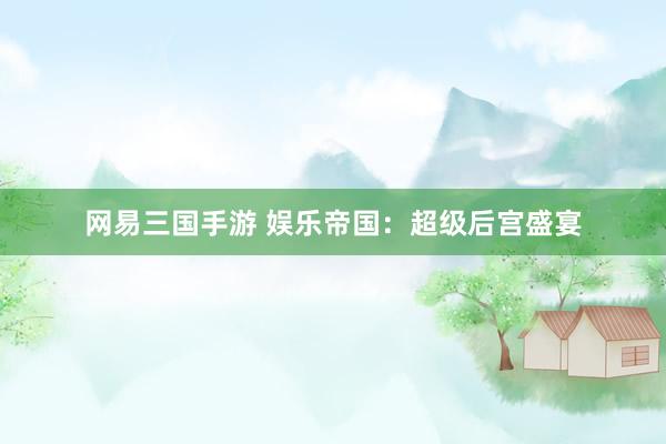 网易三国手游 娱乐帝国：超级后宫盛宴