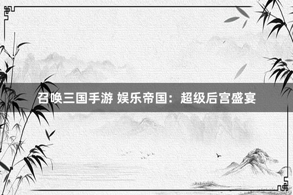 召唤三国手游 娱乐帝国：超级后宫盛宴