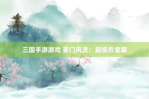 三国手游游戏 豪门风流：超级后宫篇