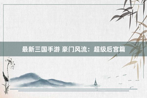最新三国手游 豪门风流：超级后宫篇