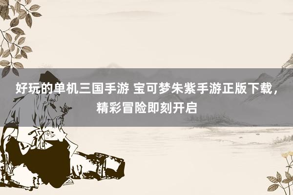 好玩的单机三国手游 宝可梦朱紫手游正版下载，精彩冒险即刻开启