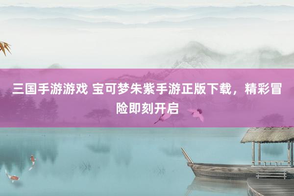 三国手游游戏 宝可梦朱紫手游正版下载，精彩冒险即刻开启