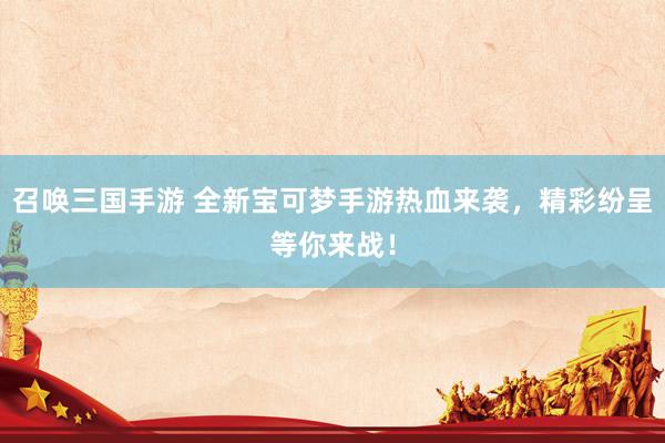 召唤三国手游 全新宝可梦手游热血来袭，精彩纷呈等你来战！