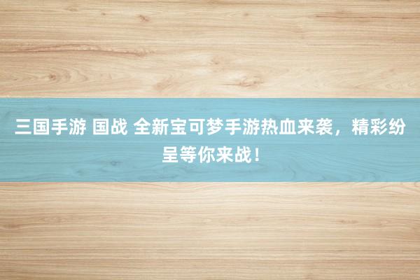 三国手游 国战 全新宝可梦手游热血来袭，精彩纷呈等你来战！