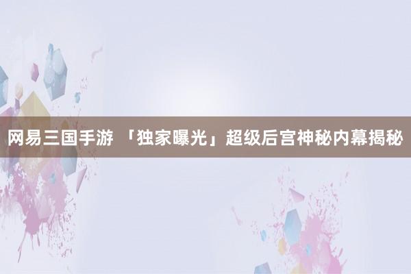 网易三国手游 「独家曝光」超级后宫神秘内幕揭秘