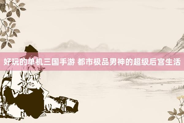 好玩的单机三国手游 都市极品男神的超级后宫生活