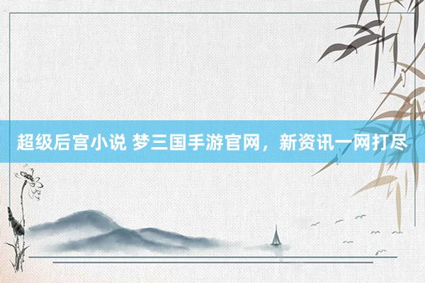 超级后宫小说 梦三国手游官网，新资讯一网打尽