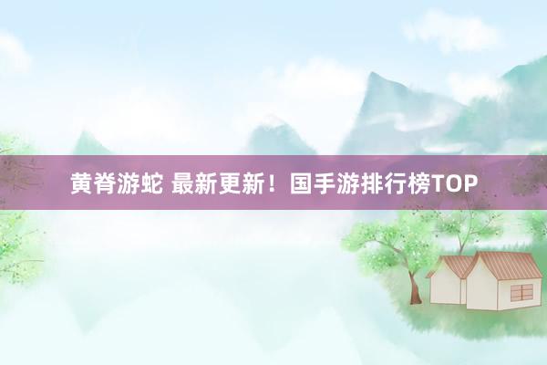 黄脊游蛇 最新更新！国手游排行榜TOP
