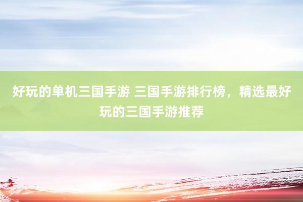 好玩的单机三国手游 三国手游排行榜，精选最好玩的三国手游推荐