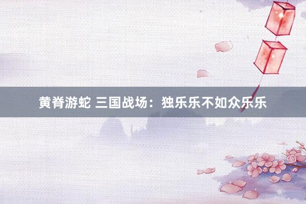 黄脊游蛇 三国战场：独乐乐不如众乐乐