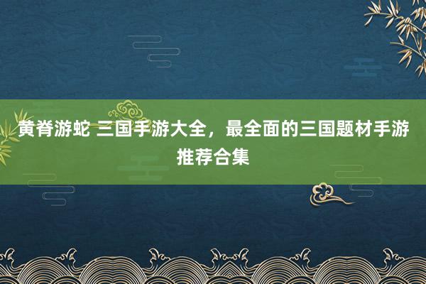黄脊游蛇 三国手游大全，最全面的三国题材手游推荐合集