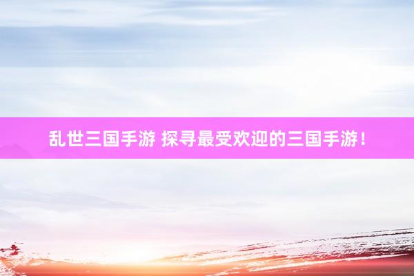 乱世三国手游 探寻最受欢迎的三国手游！