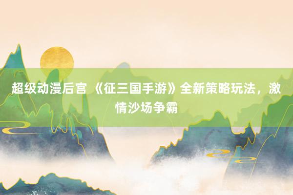 超级动漫后宫 《征三国手游》全新策略玩法，激情沙场争霸